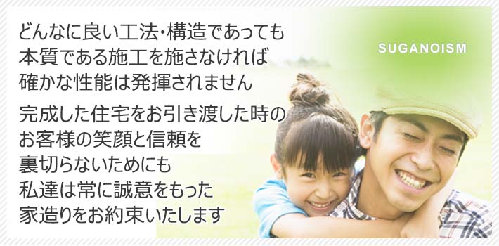 どんなに良い工法・構造であっても本質である施工を施さなければ確かな性能は発揮されません完成した住宅をお引き渡した時のお客様の笑顔と信頼を裏切らないためにも私たちは常に誠意をもった家造りをお約束いたします